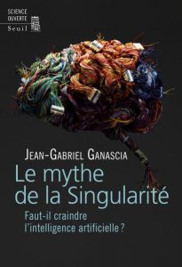 Le mythe de la Singularité. Faut-il craindre l'intelligence artificielle ? (J.-G. Ganascia, Seuil, 2017)